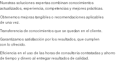 Nuestras soluciones expertas combinan conocimientos actualizados, experiencia, competencias y mejores prácticas.
Obtenemos mejoras tangibles o recomendaciones aplicables de una vez. Transferencia de conocimientos que se quedan en el cliente. Garantizamos satisfacción por los resultados, que cumplen con lo ofrecido.
Eficiencia en el uso de las horas de consultoría contratadas y ahorro de tiempo y dinero al entregar resultados de calidad.