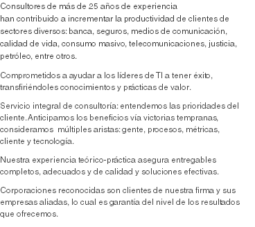 Consultores de más de 25 años de experiencia han contribuido a incrementar la productividad de clientes de sectores diversos: banca, seguros, medios de comunicación, calidad de vida, consumo masivo, telecomunicaciones, justicia, petróleo, entre otros.
Comprometidos a ayudar a los líderes de TI a tener éxito, transfiriéndoles conocimientos y prácticas de valor.
Servicio integral de consultoría: entendemos las prioridades del cliente. Anticipamos los beneficios vía victorias tempranas, consideramos múltiples aristas: gente, procesos, métricas, cliente y tecnología. Nuestra experiencia teórico-práctica asegura entregables completos, adecuados y de calidad y soluciones efectivas.
Corporaciones reconocidas son clientes de nuestra firma y sus empresas aliadas, lo cual es garantía del nivel de los resultados que ofrecemos. 