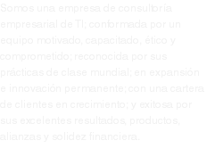 Somos una empresa de consultoría empresarial de TI; conformada por un equipo motivado, capacitado, ético y comprometido; reconocida por sus prácticas de clase mundial; en expansión e innovación permanente; con una cartera de clientes en crecimiento; y exitosa por sus excelentes resultados, productos, alianzas y solidez financiera.