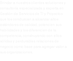 Brindar a nuestros clientes soluciones y consultoría especializada y experta en Gestión de Servicios de TI y Proyectos que los conduzcan a alcanzar altos estándares de calidad, potencien sus habilidades y los diferencien de la competencia, construyendo con ellos sólidas y perdurables relaciones de negocio como base para agregar valor a sus organizaciones.