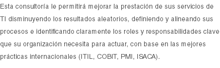 Esta consultoría le permitirá mejorar la prestación de sus servicios de TI disminuyendo los resultados aleatorios, definiendo y alineando sus procesos e identificando claramente los roles y responsabilidades clave que su organización necesita para actuar, con base en las mejores prácticas internacionales (ITIL, COBIT, PMI, ISACA).