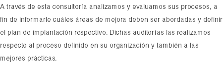 A través de esta consultoría analizamos y evaluamos sus procesos, a fin de informarle cuáles áreas de mejora deben ser abordadas y definir el plan de implantación respectivo. Dichas auditorías las realizamos respecto al proceso definido en su organización y también a las mejores prácticas. 