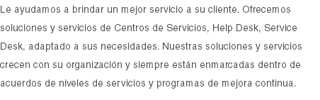 Le ayudamos a brindar un mejor servicio a su cliente. Ofrecemos soluciones y servicios de Centros de Servicios, Help Desk, Service Desk, adaptado a sus necesidades. Nuestras soluciones y servicios crecen con su organización y siempre están enmarcadas dentro de acuerdos de niveles de servicios y programas de mejora continua.