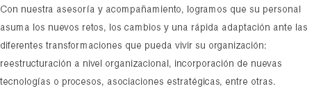 Con nuestra asesoría y acompañamiento, logramos que su personal asuma los nuevos retos, los cambios y una rápida adaptación ante las diferentes transformaciones que pueda vivir su organización: reestructuración a nivel organizacional, incorporación de nuevas tecnologías o procesos, asociaciones estratégicas, entre otras.