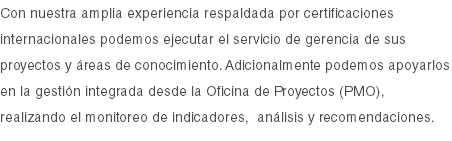 Con nuestra amplia experiencia respaldada por certificaciones internacionales podemos ejecutar el servicio de gerencia de sus proyectos y áreas de conocimiento. Adicionalmente podemos apoyarlos en la gestión integrada desde la Oficina de Proyectos (PMO), realizando el monitoreo de indicadores, análisis y recomendaciones. 