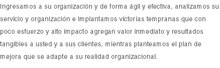 Ingresamos a su organización y de forma ágil y efectiva, analizamos su servicio y organización e implantamos victorias tempranas que con poco esfuerzo y alto impacto agregan valor inmediato y resultados tangibles a usted y a sus clientes, mientras planteamos el plan de mejora que se adapte a su realidad organizacional.