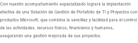 Con nuestro acompañamiento especializado logrará la implantación efectiva de una Solución de Gestión de Portafolio de TI y Proyectos con productos Microsoft, que combina la sencillez y facilidad para el control de las actividades, recursos físicos, financieros y humanos, asegurando una gestión mejorada de sus proyectos.