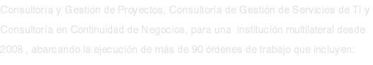 Consultoría y Gestión de Proyectos, Consultoría de Gestión de Servicios de TI y Consultoría en Continuidad de Negocios, para una institución multilateral desde 2008 , abarcando la ejecución de más de 90 órdenes de trabajo que incluyen: