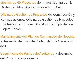 Gestión de 60 Proyectos de Infraestructura de TI, Centro de Datos, Aplicaciones e Ing. Civil.
Oficina de Gestión de Proyectos de Construcción y Remodelaciones, Oficina de Gestión de Proyectos TI a través de Portales SharePoint e Implantación Project Server.
Mantenimiento del Plan de Continuidad de Negocio y desarrollo del Plan de Continuidad de Servicios de TI.
Seguimiento de Puntos de Auditorías y desarrollo del Portal correspondiente