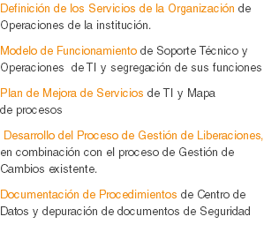 Definición de los Servicios de la Organización de Operaciones de la institución.
Modelo de Funcionamiento de Soporte Técnico y Operaciones de TI y segregación de sus funciones
Plan de Mejora de Servicios de TI y Mapa de procesos Desarrollo del Proceso de Gestión de Liberaciones, en combinación con el proceso de Gestión de Cambios existente.
Documentación de Procedimientos de Centro de Datos y depuración de documentos de Seguridad