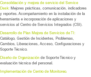 Consolidación y mejora de servicio del Service Desk: Mejores prácticas, comunicación, indicadores y reportes. Acompañamiento en la instalación de la herramienta e incorporación de aplicaciones y servicios al Centro de Servicios Integrados (CSI).
Desarrollo de Plan Mejora de Servicios de TI: Catálogo, Gestión de Incidentes, Problemas, Cambios, Liberaciones, Acceso, Configuraciones y Soporte Técnico.
Diseño de Organización de Soporte Técnico y evaluación técnica del personal. Implementación de Centro de Monitoreo.