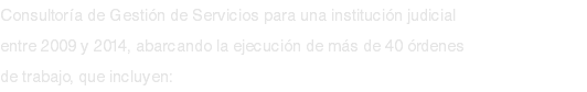 Consultoría de Gestión de Servicios para una institución judicial entre 2009 y 2014, abarcando la ejecución de más de 40 órdenes de trabajo, que incluyen: