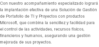 Con nuestro acompañamiento especializado logrará la implantación efectiva de una Solución de Gestión de Portafolio de TI y Proyectos con productos Microsoft, que combina la sencillez y facilidad para el control de las actividades, recursos físicos, financieros y humanos, asegurando una gestión mejorada de sus proyectos.