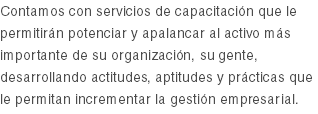 Contamos con servicios de capacitación que le permitirán potenciar y apalancar al activo más importante de su organización, su gente, desarrollando actitudes, aptitudes y prácticas que le permitan incrementar la gestión empresarial.