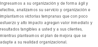 Ingresamos a su organización y de forma ágil y efectiva, analizamos su servicio y organización e implantamos victorias tempranas que con poco esfuerzo y alto impacto agregan valor inmediato y resultados tangibles a usted y a sus clientes, mientras planteamos el plan de mejora que se adapte a su realidad organizacional.