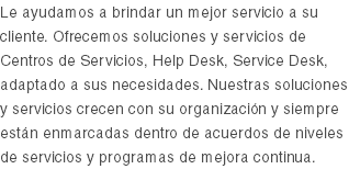 Le ayudamos a brindar un mejor servicio a su cliente. Ofrecemos soluciones y servicios de Centros de Servicios, Help Desk, Service Desk, adaptado a sus necesidades. Nuestras soluciones y servicios crecen con su organización y siempre están enmarcadas dentro de acuerdos de niveles de servicios y programas de mejora continua.