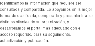 Identificamos la información que requiere ser consultada y compartida. Le apoyamos en la mejor forma de clasificarla, compararla y presentarla a los distintos clientes de su organización, y desarrollamos el portal más adecuado con el acceso requerido, para su seguimiento, actualización y publicación. 