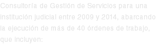 Consultoría de Gestión de Servicios para una institución judicial entre 2009 y 2014, abarcando la ejecución de más de 40 órdenes de trabajo, que incluyen: