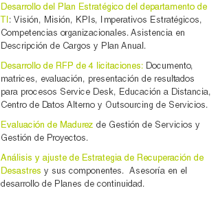 Desarrollo del Plan Estratégico del departamento de TI: Visión, Misión, KPIs, Imperativos Estratégicos, Competencias organizacionales. Asistencia en Descripción de Cargos y Plan Anual. Desarrollo de RFP de 4 licitaciones: Documento, matrices, evaluación, presentación de resultados para procesos Service Desk, Educación a Distancia, Centro de Datos Alterno y Outsourcing de Servicios.
Evaluación de Madurez de Gestión de Servicios y Gestión de Proyectos.
Análisis y ajuste de Estrategia de Recuperación de Desastres y sus componentes. Asesoría en el desarrollo de Planes de continuidad.