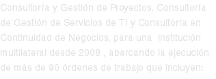 Consultoría y Gestión de Proyectos, Consultoría de Gestión de Servicios de TI y Consultoría en Continuidad de Negocios, para una institución multilateral desde 2008 , abarcando la ejecución de más de 90 órdenes de trabajo que incluyen: