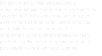 Brindar a nuestros clientes soluciones y consultoría especializada y experta en Gestión de Servicios de TI y Proyectos que los conduzcan a alcanzar altos estándares de calidad, potencien sus habilidades y los diferencien de la competencia, construyendo con ellos sólidas y perdurables relaciones de negocio como base para agregar valor a sus organizaciones.