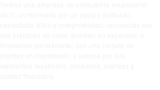 Somos una empresa de consultoría empresarial de TI; conformada por un equipo motivado, capacitado, ético y comprometido; reconocida por sus prácticas de clase mundial; en expansión e innovación permanente; con una cartera de clientes en crecimiento; y exitosa por sus excelentes resultados, productos, alianzas y solidez financiera.