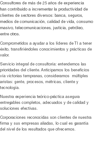 Consultores de más de 25 años de experiencia han contribuido a incrementar la productividad de clientes de sectores diversos: banca, seguros, medios de comunicación, calidad de vida, consumo masivo, telecomunicaciones, justicia, petróleo, entre otros.
Comprometidos a ayudar a los líderes de TI a tener éxito, transfiriéndoles conocimientos y prácticas de valor.
Servicio integral de consultoría: entendemos las prioridades del cliente. Anticipamos los beneficios vía victorias tempranas, consideramos múltiples aristas: gente, procesos, métricas, cliente y tecnología. Nuestra experiencia teórico-práctica asegura entregables completos, adecuados y de calidad y soluciones efectivas.
Corporaciones reconocidas son clientes de nuestra firma y sus empresas aliadas, lo cual es garantía del nivel de los resultados que ofrecemos. 