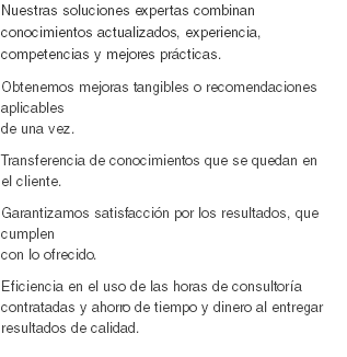 Nuestras soluciones expertas combinan conocimientos actualizados, experiencia, competencias y mejores prácticas.
Obtenemos mejoras tangibles o recomendaciones aplicables de una vez. Transferencia de conocimientos que se quedan en el cliente. Garantizamos satisfacción por los resultados, que cumplen con lo ofrecido.
Eficiencia en el uso de las horas de consultoría contratadas y ahorro de tiempo y dinero al entregar resultados de calidad.